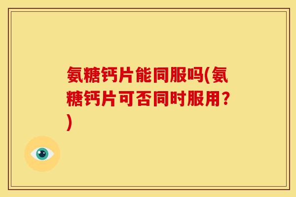 氨糖钙片能同服吗(氨糖钙片可否同时服用？)