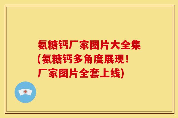 氨糖钙厂家图片大全集(氨糖钙多角度展现！厂家图片全套上线)