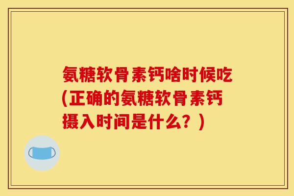氨糖软骨素钙啥时候吃(正确的氨糖软骨素钙摄入时间是什么？)