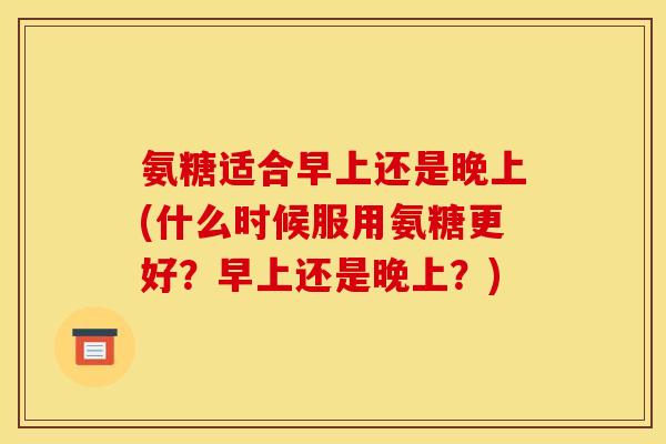 氨糖适合早上还是晚上(什么时候服用氨糖更好？早上还是晚上？)