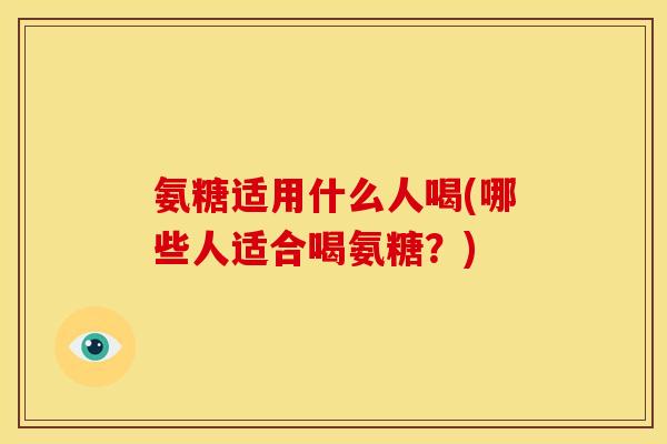 氨糖适用什么人喝(哪些人适合喝氨糖？)