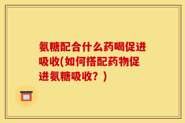 氨糖配合什么药喝促进吸收(如何搭配药物促进氨糖吸收？)