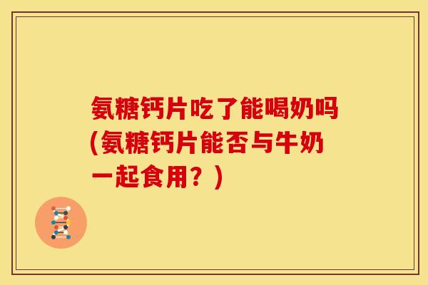 氨糖钙片吃了能喝奶吗(氨糖钙片能否与牛奶一起食用？)