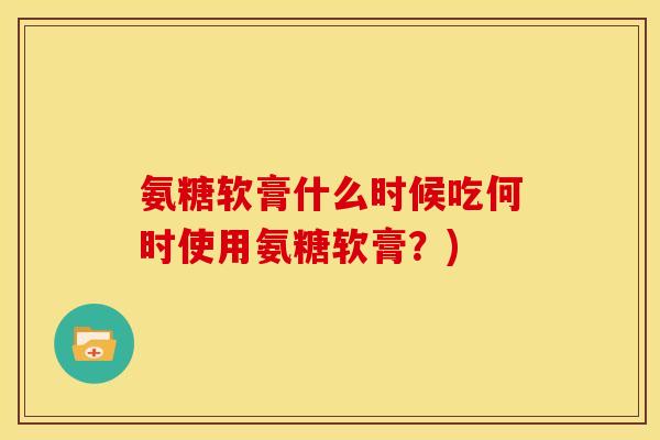 氨糖软膏什么时候吃何时使用氨糖软膏？)