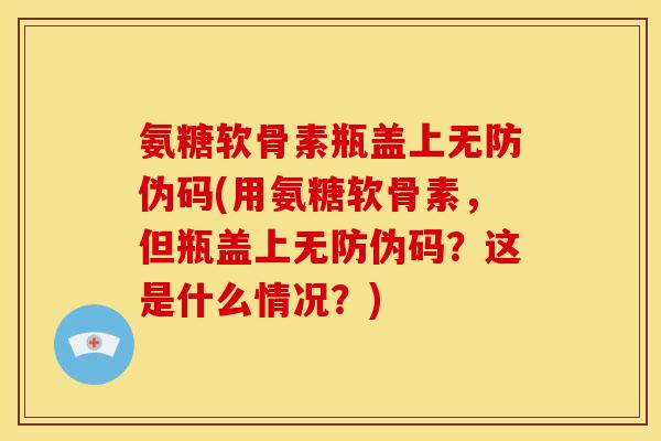 氨糖软骨素瓶盖上无防伪码(用氨糖软骨素，但瓶盖上无防伪码？这是什么情况？)