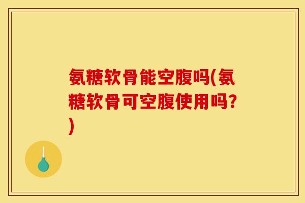 氨糖软骨能空腹吗(氨糖软骨可空腹使用吗？)