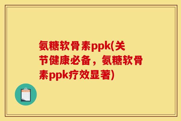 氨糖软骨素ppk(关节健康必备，氨糖软骨素ppk疗效显著)