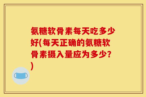 氨糖软骨素每天吃多少好(每天正确的氨糖软骨素摄入量应为多少？)
