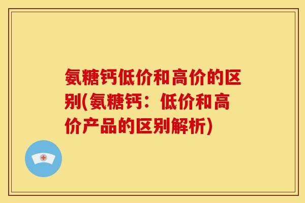 氨糖钙低价和高价的区别(氨糖钙：低价和高价产品的区别解析)