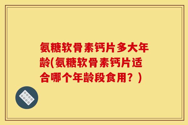 氨糖软骨素钙片多大年龄(氨糖软骨素钙片适合哪个年龄段食用？)