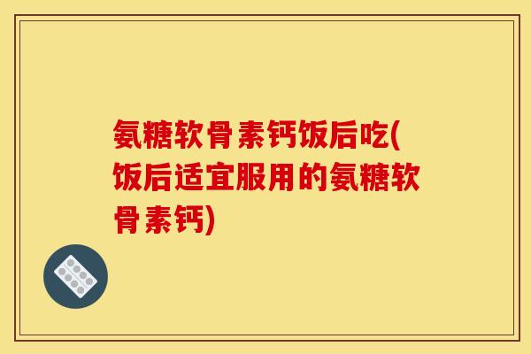 氨糖软骨素钙饭后吃(饭后适宜服用的氨糖软骨素钙)
