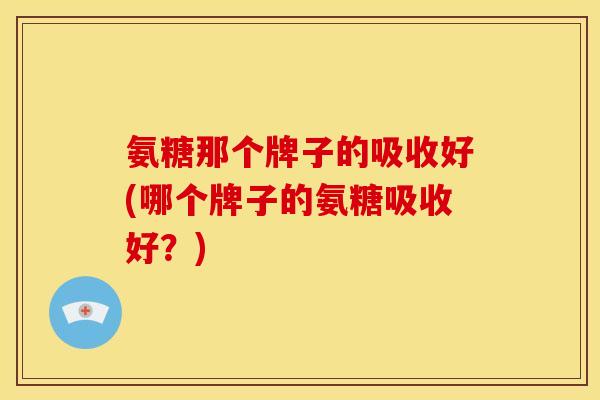 氨糖那个牌子的吸收好(哪个牌子的氨糖吸收好？)