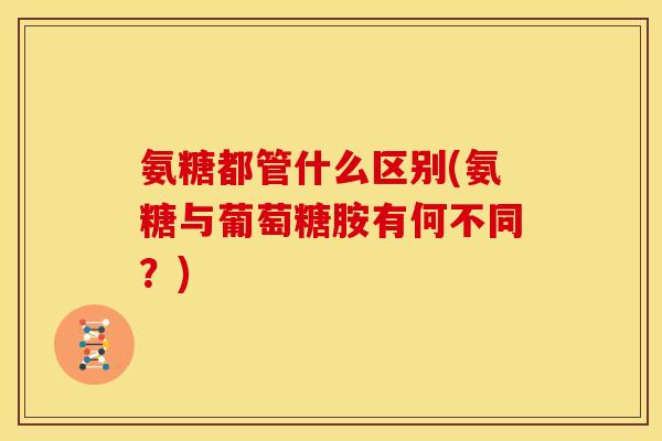 氨糖都管什么区别(氨糖与葡萄糖胺有何不同？)