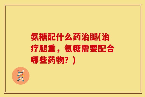 氨糖配什么药治腿(治疗腿重，氨糖需要配合哪些药物？)