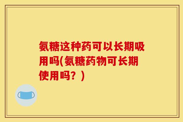 氨糖这种药可以长期吸用吗(氨糖药物可长期使用吗？)
