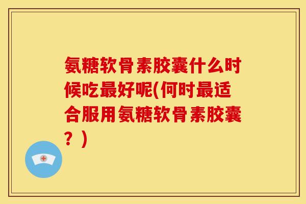 氨糖软骨素胶囊什么时候吃最好呢(何时最适合服用氨糖软骨素胶囊？)