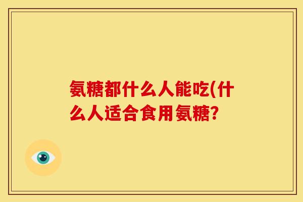 氨糖都什么人能吃(什么人适合食用氨糖？