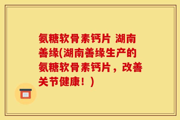 氨糖软骨素钙片 湖南善缘(湖南善缘生产的氨糖软骨素钙片，改善关节健康！)