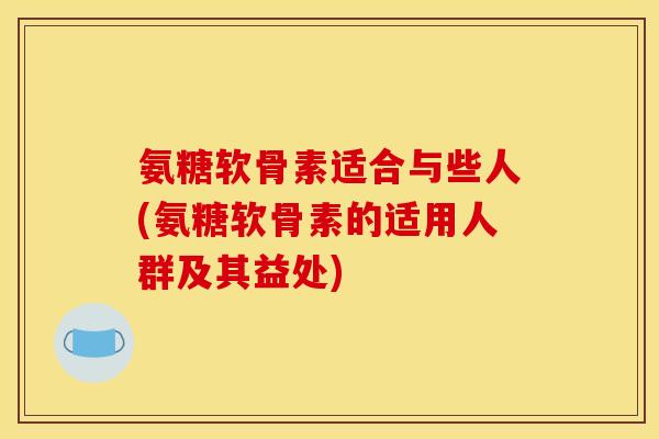 氨糖软骨素适合与些人(氨糖软骨素的适用人群及其益处)