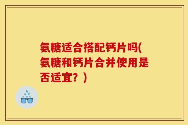 氨糖适合搭配钙片吗(氨糖和钙片合并使用是否适宜？)