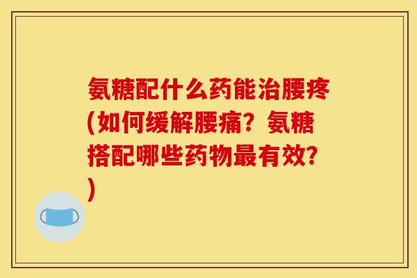 氨糖配什么药能治腰疼(如何缓解腰痛？氨糖搭配哪些药物最有效？)