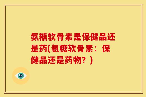 氨糖软骨素是保健品还是药(氨糖软骨素：保健品还是药物？)