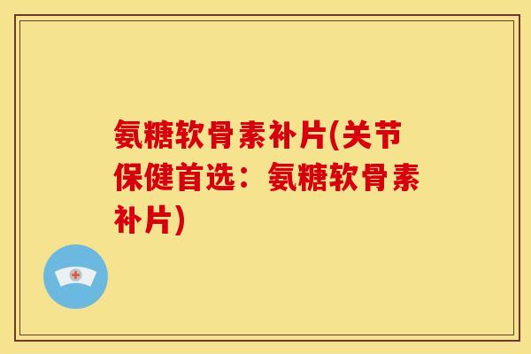 氨糖软骨素补片(关节保健首选：氨糖软骨素补片)