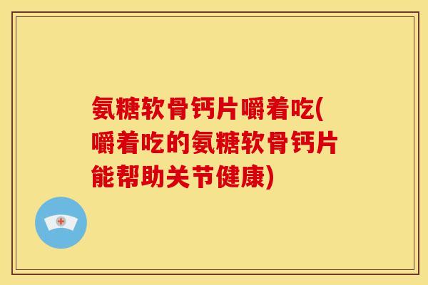 氨糖软骨钙片嚼着吃(嚼着吃的氨糖软骨钙片能帮助关节健康)