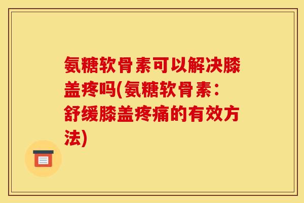 氨糖软骨素可以解决膝盖疼吗(氨糖软骨素：舒缓膝盖疼痛的有效方法)
