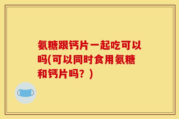 氨糖跟钙片一起吃可以吗(可以同时食用氨糖和钙片吗？)