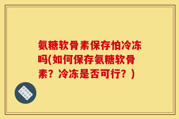 氨糖软骨素保存怕冷冻吗(如何保存氨糖软骨素？冷冻是否可行？)