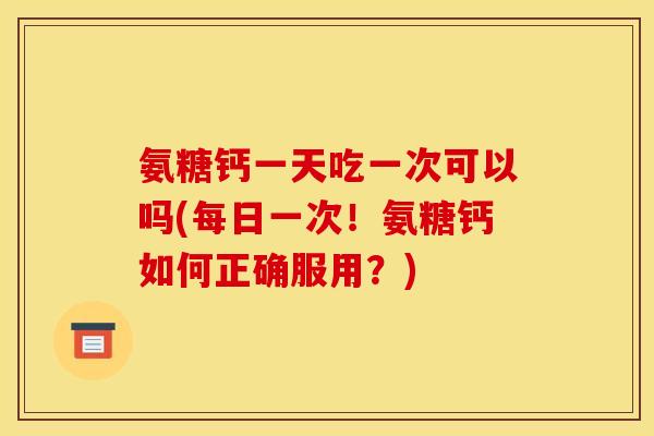 氨糖钙一天吃一次可以吗(每日一次！氨糖钙如何正确服用？)