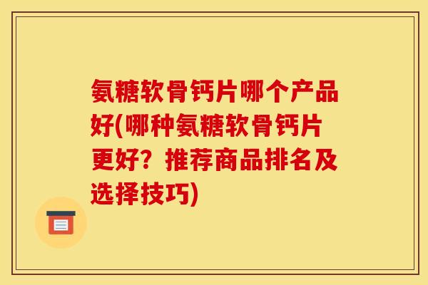 氨糖软骨钙片哪个产品好(哪种氨糖软骨钙片更好？推荐商品排名及选择技巧)