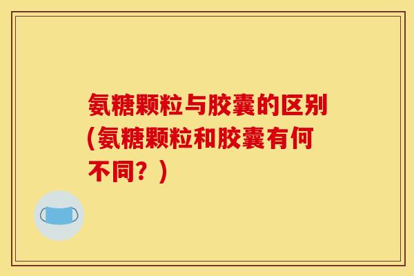 氨糖颗粒与胶囊的区别(氨糖颗粒和胶囊有何不同？)