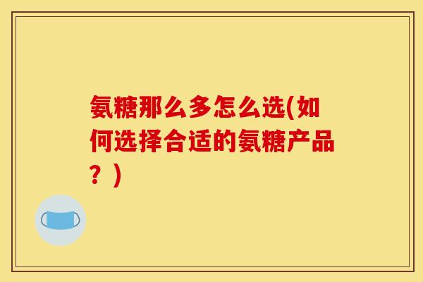 氨糖那么多怎么选(如何选择合适的氨糖产品？)