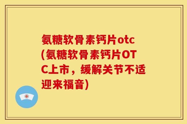 氨糖软骨素钙片otc(氨糖软骨素钙片OTC上市，缓解关节不适迎来福音)