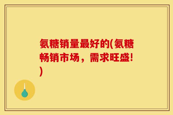 氨糖销量最好的(氨糖畅销市场，需求旺盛!)