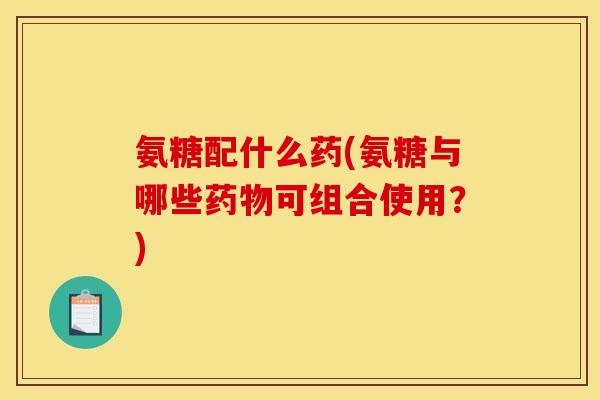 氨糖配什么药(氨糖与哪些药物可组合使用？)