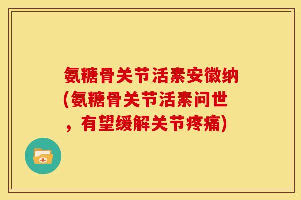 氨糖骨关节活素安徽纳(氨糖骨关节活素问世，有望缓解关节疼痛)