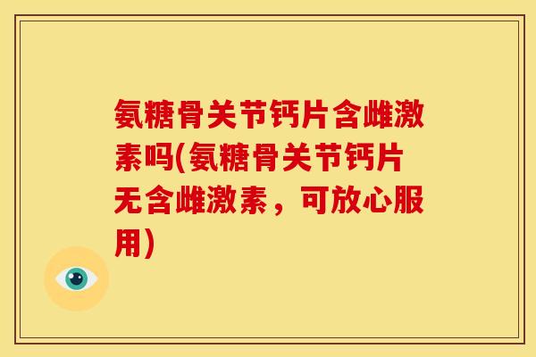氨糖骨关节钙片含雌激素吗(氨糖骨关节钙片无含雌激素，可放心服用)