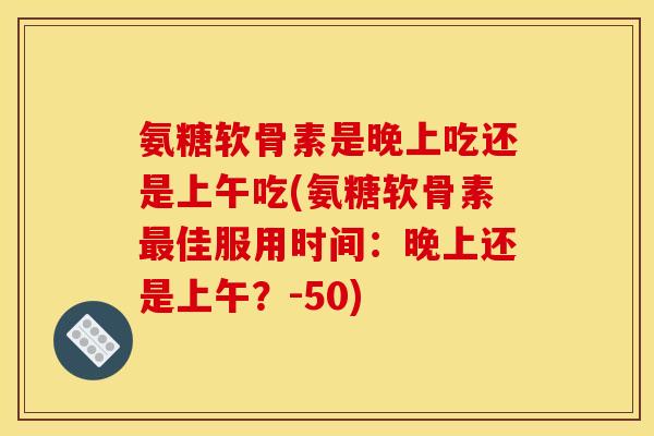 氨糖软骨素是晚上吃还是上午吃(氨糖软骨素最佳服用时间：晚上还是上午？-50)