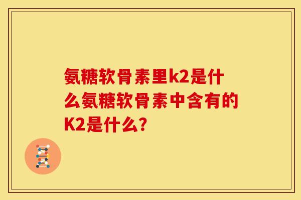 氨糖软骨素里k2是什么氨糖软骨素中含有的K2是什么？