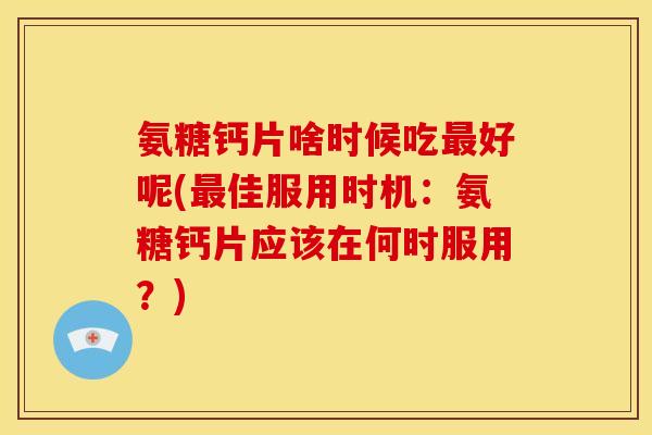 氨糖钙片啥时候吃最好呢(最佳服用时机：氨糖钙片应该在何时服用？)