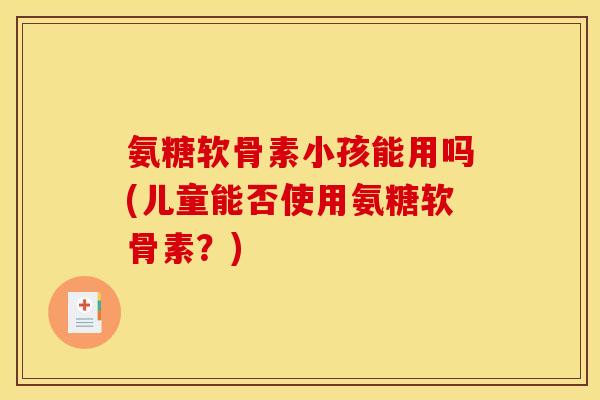 氨糖软骨素小孩能用吗(儿童能否使用氨糖软骨素？)