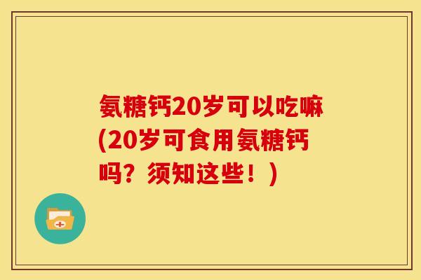 氨糖钙20岁可以吃嘛(20岁可食用氨糖钙吗？须知这些！)