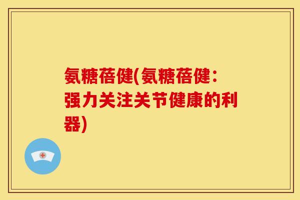氨糖蓓健(氨糖蓓健：强力关注关节健康的利器)