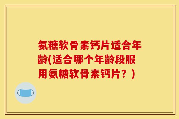 氨糖软骨素钙片适合年龄(适合哪个年龄段服用氨糖软骨素钙片？)