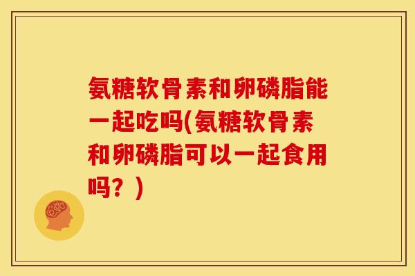 氨糖软骨素和卵磷脂能一起吃吗(氨糖软骨素和卵磷脂可以一起食用吗？)