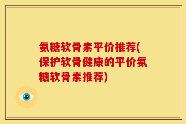 氨糖软骨素平价推荐(保护软骨健康的平价氨糖软骨素推荐)
