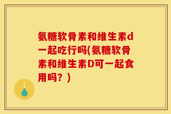 氨糖软骨素和维生素d一起吃行吗(氨糖软骨素和维生素D可一起食用吗？)